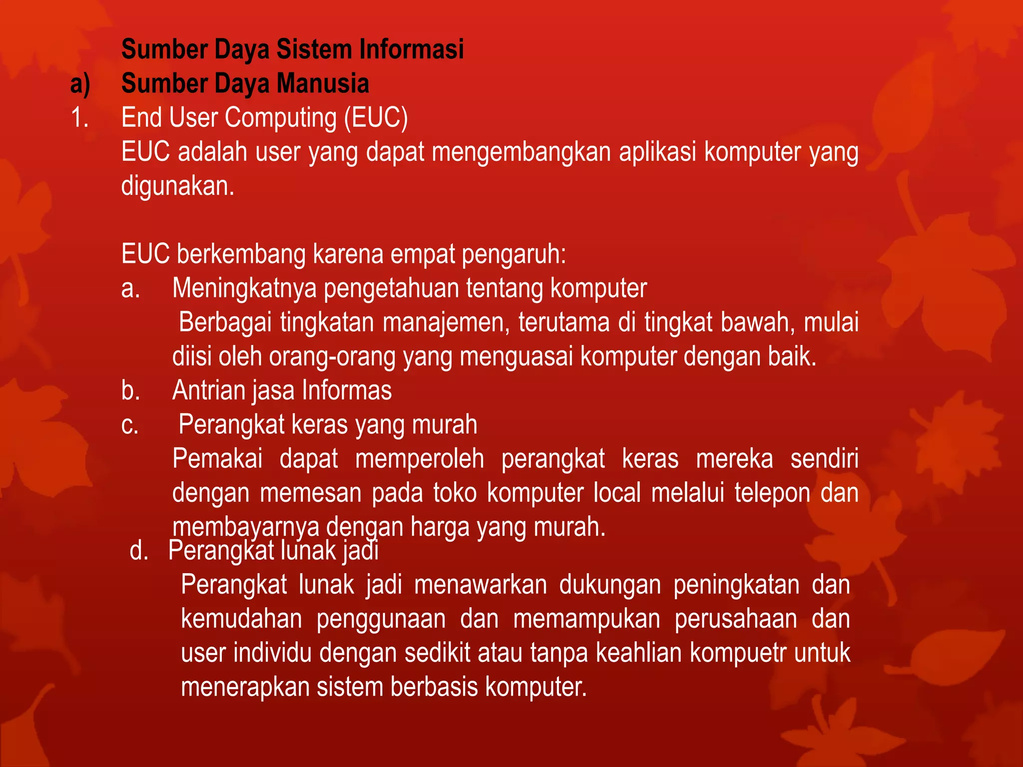 Sumber Daya Sistem Informasi
a) Sumber Daya Manusia
1. End User Computing (EUC)
EUC adalah user yang dapat mengembangkan aplikasi komputer yang
digunakan.
EUC berkembang karena empat pengaruh:
a. Meningkatnya pengetahuan tentang komputer
Berbagai tingkatan manajemen, terutama di tingkat bawah, mulai
diisi oleh orang-orang yang menguasai komputer dengan baik.
b. Antrian jasa Informas
c. Perangkat keras yang murah
Pemakai dapat memperoleh perangkat keras mereka sendiri
dengan memesan pada toko komputer local melalui telepon dan
membayarnya dengan harga yang murah.
d. Perangkat lunak jadi
Perangkat lunak jadi menawarkan dukungan peningkatan dan
kemudahan penggunaan dan memampukan perusahaan dan
user individu dengan sedikit atau tanpa keahlian kompuetr untuk
menerapkan sistem berbasis komputer.
 