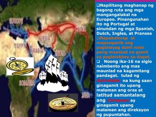 Napilitang maghanap ng 
bagong ruta ang mga 
mangangalakal na 
Europeo. Pinangunahan 
ito ng Portugal at 
sinundan ng mga Spanish, 
Dutch, Ingles, at Pranses 
Napakahirap at 
mapanganib ang 
paglalayag dahil wala 
pang maunlad na gamit 
sa paglalakbay sa dagat. 
 Noong ika-16 na siglo 
naimbento ang mas 
maunlad na kagamitang 
pandagat. tulad ng 
Astrolabe na kung saan 
ginagamit ito upang 
malaman ang oras at 
latitud samantalang 
ang Compass ay 
ginagamit upang 
malaman ang direksyon 
ng pupuntahan. 
 