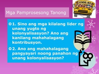 Mga Pamprosesong Tanong 
1. Sino ang mga kilalang lider ng 
unang yugto ng 
kolonyalisasyon? Ano ang 
kanilang mahahalagang 
kontribusyon. 
2. Ano ang mahahalagang 
pangyayari noong panahon ng 
unang kolonyalisasyon? 
 