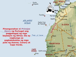 Pinangunahan ni Prinsipe 
Henry ng Portugal ang 
paggalugad ng mga 
baybayin ng Africa. Ito ay 
nagbunga sa 
pagkakatuklas ng mga 
pulo ng Azores, Canary at 
Cape Verde. 
 