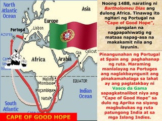 Noong 1488, narating ni 
Bartholomeu Dias ang 
dulong Africa. Tinawag ito 
ngHari ng Portugal na 
“Cape of Good Hope”, 
pangalan na 
nagpapahiwatig ng 
mataas napag-asa na 
makakamit nila ang 
layunin. 
Pinangunahan ng Portugal 
at Spain ang paghahanap 
ng ruta. Maraming 
manlalayag na Portuges 
ang naglakbayngunit ang 
pinakamahalaga sa lahat 
ay ang paglalakbay ni 
Vasco da Gama 
sapagkatnalibot niya ang 
”Cape of Good Hope” sa 
dulo ng Aprika na siyang 
magbubukas ng ruta 
patungong India at sa 
mga Islang Indies. 
 