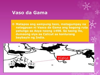 Vaso da Gama 
 Matapos ang sampung taon, matagumpay na 
natagpuan ni Vasco da Gama ang bagong ruta 
patungo sa Asya noong 1498. Sa taong ito, 
dumaong siya sa Calicut sa kanlurang 
baybayin ng India. 
Calicut 
 