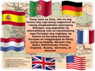 Kung noon ay Italy, lalo na ang 
Venice ang nag-iisang nagkontrol sa 
rutang pangkalakalan patungong 
Silangan, ang pagtuklas ng 
alternatibong ruta na natuklasanng 
mga Portuges ang nagbigay ng 
hamon sa iba pang bansang 
Europeo na maggalugad sa ibang 
panig ng daigdig. Nariyan ang 
Spain, Netherlands, France, 
England, Russia, Germany, at 
Amerika. 
 
