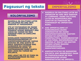 Pagsusuri ng teksto 
KOLONYALISMO 
• NAGMULA SA SALITANG LATIN 
NA COLONUS NA ANG IBIG 
SABIHIN AY MAGSASAKA. 
• ITO AY PATAKARAN NG ISANG 
BANSA NA MAMAHALA NG MGA 
SINAKOP UPANG MAGAMIT ANG 
LIKAS NA YAMAN NG MGA 
SINAKOP PARA SA SARILING 
INTERES. 
• KADALASAN NAGSISIMULA SA 
PAKIKIPAGKAIBIGAN AT 
PAKIKIPAGKALAKALAN. KAPAG 
NAKUHA NA ANG GUSTO AY 
SAKA ISASAKATUPARAN ANG 
HANGARIN NA GAMITIN, 
PAGSAMANTALAHAN, AT 
PAKINABANGAN NANG HUSTO 
ANG LIKAS NA YAMAN NG 
KOLONYA. 
• ANG LAHAT NG ITO AY PARA SA 
KAPAKINABANGAN NG MGA 
MANANAKOP 
IMPERYALISMO 
 NAGMULA SA SALITANG LATIN NA 
IMPERIUM NA ANG IBIG SABIHIN 
AY COMMAND. ISANG SALITANG 
LATIN NA NAGPASIMULANG 
GAMITIN SA PANAHON NG 
PANANAKOP NG IMPERYONG 
ROMA. 
 ANG IMPERYALISMO AY 
NANGANGAHULUGANG 
DOMINASYON NG ISANG 
MAKAPANGYARIHANG NASYON-ESTADO 
SA ASPEKTONG 
PANGPOLITIKA, PANGKABUHAYAN 
AT KULTURAL NAPAMUMUHAY NG 
MAHINA AT MALIIT NA NASYON 
ESTADO UPANG MAGING 
PANDAIGDIGANG 
MAKAPANGYARIHAN. 
 ANGPAGTATATAG NG MARAMING 
KOLONYA ANG MAGBIBIGAY DAAN 
SA PAGPAPALAWAK NG MGA 
NASASAKUPAN UPANG 
MAKAPAGTATAG NG IMPERYO. 
 