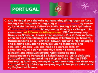 PORTUGAL 
 Ang Portugal ay nakakuha ng maraming piling lugar sa Asya. 
Noong 1502 nagbalik at nagtatag si Vasco da Gama ng sentro 
ng kalakalan sa may Calicut sa India. Noong 1505 ipinadala 
si Francisco de Almeida bilang unang Viceroy sa silangan. Sa 
pamumuno ni Alfonso de Albuquerque, 1510 nasakop ang 
Ormuz sa Golpo ng Persia (Iran ngayon), Diu at Goa sa India, 
Aden sa Red Sea, Malacca sa Malaya at Moluccas sa Ternate, 
Macao sa China at sa Formosa(Taiwan ngayon). Mga daungan 
ang piniling sakupin ng Portugal upang makontrol ang 
kalakalan .Noong una ang motibo o paraan lang ay 
pangkabuhayan o pangekonomiya lamang hanggang sa 
ipinasok ang Kristiyanismong Katolisismo sa mga 
nasasakupan ng Portugal.Sa kalagitnaan ng 16 na siglo ang 
Portugal ay may malawak ng sakop sa Asya. Noong 1580, 
sinakop ng Spain ang Portugal ng 60 taon.Nang makalaya ang 
Portugal noong 1640 ang kanyang mga kolonya ay nakuha na 
ng England at France. 
 