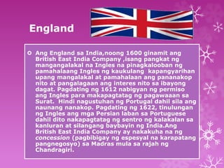 England 
 Ang England sa India,noong 1600 ginamit ang 
British East India Company ,isang pangkat ng 
mangangalakal na Ingles na pinagkalooban ng 
pamahalaang Ingles ng kaukulang kapangyarihan 
upang mangalakal at pamahalaan ang pananakop 
nito at pangalagaan ang interes nito sa ibayong 
dagat. Pagdating ng 1612 nabigyan ng permiso 
ang Ingles para makapagtatag ng pagawaaan sa 
Surat. Hindi nagustuhan ng Portugal dahil sila ang 
naunang nanakop. Pagdating ng 1622, tinulungan 
ng Ingles ang mga Persian laban sa Portuguese 
dahil dito nakapagtatag ng sentro ng kalakalan sa 
kanluran at silangang baybayin ng India.Ang 
British East India Company ay nakakuha na ng 
concession (pagbibigay ng espesyal na karapatang 
pangnegosyo) sa Madras mula sa rajah ng 
Chandragiri. 
 