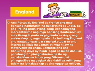 England 
 Ang Portugal, England at France ang mga 
bansang Kanluranin na nakarating sa India. Sa 
pag-iral ng prinsipyong pang-ekonomiyang 
merkantilismo ang mga bansang Kanluranin ay 
may iisang layunin sa pagpunta sa Asya, ang 
makasakop ng mga lupain. Sa huli ang England 
ang nagtagumpay para maisakatuparan ang 
interes sa likas na yaman at mga hilaw na 
materyales ng India. Samantalang ang 
Kanlurang Asya ay hindi agad nasakop dahil sa 
panahong ito pinaghaharian pa ito ng 
napakalakas na imperyong Ottoman, at 
pinagpatibay ng pagkakaisa dahil sa relihiyong 
Islam na ipinalaganap at tinanggap sa rehiyon. 
 
