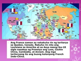  Ang France naman ay nakakuha rin ng teritoryo 
sa Quebec, Canada. Nakuha rin nito ang 
Louisiana sa Amerika at sa Asya noong ika-18 
siglo nasakop ng Pransiya ang Laos, Cochin 
China, Cambodia, at Annam. Ang mga 
teritoryong ito ang buong kolonyang French 
Indo-China. 
 