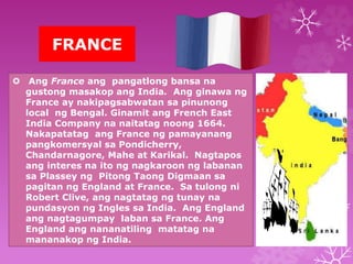 FRANCE 
 Ang France ang pangatlong bansa na 
gustong masakop ang India. Ang ginawa ng 
France ay nakipagsabwatan sa pinunong 
local ng Bengal. Ginamit ang French East 
India Company na naitatag noong 1664. 
Nakapatatag ang France ng pamayanang 
pangkomersyal sa Pondicherry, 
Chandarnagore, Mahe at Karikal. Nagtapos 
ang interes na ito ng nagkaroon ng labanan 
sa Plassey ng Pitong Taong Digmaan sa 
pagitan ng England at France. Sa tulong ni 
Robert Clive, ang nagtatag ng tunay na 
pundasyon ng Ingles sa India. Ang England 
ang nagtagumpay laban sa France. Ang 
England ang nananatiling matatag na 
mananakop ng India. 
 