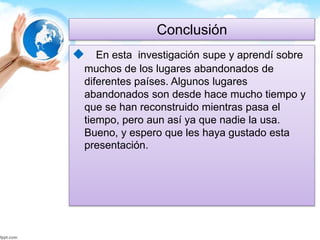 Conclusión 
 En esta investigación supe y aprendí sobre 
muchos de los lugares abandonados de 
diferentes países. Algunos lugares 
abandonados son desde hace mucho tiempo y 
que se han reconstruido mientras pasa el 
tiempo, pero aun así ya que nadie la usa. 
Bueno, y espero que les haya gustado esta 
presentación. 
 