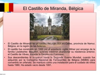 El Castillo de Miranda, Bélgica 
• El Castillo de Miranda es un castillo del siglo XIX en Celles, provincia de Namur, 
Bélgica, en la región de las Ardenas. 
• El castillo fue construido en 1866 por el arquitecto inglés Milner por encargo de la 
familia Liedekerke- Beaufort, quienes debieron abandonar su residencia anterior, 
el Castillo de Vêves, durante la Revolución Francesa. 
• Sus descendientes lo ocuparon hasta la Segunda Guerra Mundial, cuando fue 
adquirido por la Compañía Nacional de Ferrocarriles de Bélgica (NMBS) para 
convertirlo en orfanato. Se mantuvo como una instalación para el cuidado de niños 
hasta 1980. Ha estado vacío desde 1991. 
 