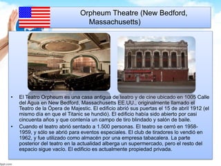 Orpheum Theatre (New Bedford, 
Massachusetts) 
• El Teatro Orpheum es una casa antigua de teatro y de cine ubicado en 1005 Calle 
del Agua en New Bedford, Massachusetts EE.UU., originalmente llamado el 
Teatro de la Ópera de Majestic. El edificio abrió sus puertas el 15 de abril 1912 (el 
mismo día en que el Titanic se hundió). El edificio había sido abierto por casi 
cincuenta años y que contenía un campo de tiro blindado y salón de baile. 
• Cuando el teatro abrió sentado a 1.500 personas. El teatro se cerró en 1958- 
1959, y sólo se abrió para eventos especiales. El club de tiradores lo vendió en 
1962, y fue utilizado como almacén por una empresa tabacalera. La parte 
posterior del teatro en la actualidad alberga un supermercado, pero el resto del 
espacio sigue vacío. El edificio es actualmente propiedad privada. 
 