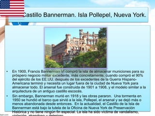 Castillo Bannerman. Isla Pollepel, Nueva York. 
• En 1900, Francis Bannerman VI compró la isla de almacenar municiones para su 
próspero negocio militar excedente, más concretamente, cuando compró el 90% 
del ejército de los EE.UU. después de los excedentes de la Guerra Hispano- 
Americana terminó y necesita un lugar fuera de la ciudad de Nueva York para 
almacenar todo. El arsenal fue construida de 1901 a 1908, y el modelo similar a la 
arquitectura de un antiguo castillo escocés. 
• Sin embargo, Bannerman murió en 1918 y las obras pararon. Una tormenta en 
1950 se hundió el barco que sirvió a la isla, Pollepel, el arsenal y se dejó más o 
menos abandonada desde entonces. En la actualidad, el Castillo de la Isla de 
Bannerman está bajo la tutela de la Oficina de Nueva York de Preservación 
Histórica y no tiene ningún fin especial. La isla ha sido víctima de vandalismo, 
violación, abandono y deterioro. 
 