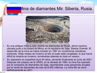 Mina de diamantes Mir. Siberia, Rusia. 
• Es una antigua mina a cielo abierto de diamantes de Rusia, ahora inactiva, 
ubicada junto a la ciudad de Mirny, en la república de Sajá, Siberia Oriental. El 
desarrollo de la mina se había iniciado en 1957 en condiciones climáticas 
extremas. Siete meses de invierno al año el suelo está congelado, lo que hacía 
difícil la minería en invierno, tornándose además en lodo en verano. 
• Su operación en superficie duró 44 años, cerrando finalmente en junio de 2001. 
Después del colapso de la URSS, en la década de 1990, la mina fue operada 
por la compañía de diamantes de Sajá, reportándole unas ganancias anuales 
por la venta de diamantes de más de $ 600 millones. La mina Mir se cerró 
definitivamente en 2011 
 