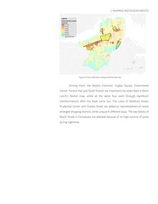 | MAPPING INSTAGRAM BOSTO
Figure 8 Case selection and post kernel density
Among them, the Boston Common, Copley Square, Government
Center, Faneuil Hall and South Station are important city nodes back in Kevin
Lynch’s Boston map, while all the latter four went through significant
transformations after the book came out. The cases of Newbury Street,
Prudential Center and Charles Street are added as representatives of newly
emerged shopping districts, while unique in different ways. The two blocks of
Beach Street is Chinatown are selected because of its high volume of posts
during nighttime.
 