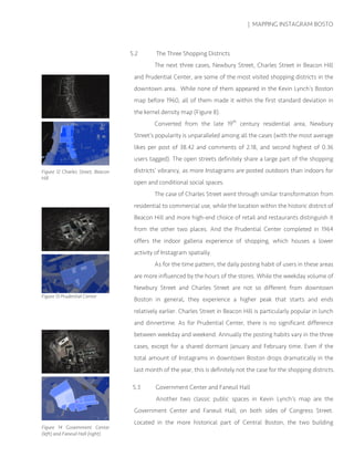 | MAPPING INSTAGRAM BOSTO
5.2 The Three Shopping Districts
The next three cases, Newbury Street, Charles Street in Beacon Hill
and Prudential Center, are some of the most visited shopping districts in the
downtown area. While none of them appeared in the Kevin Lynch’s Boston
map before 1960, all of them made it within the first standard deviation in
the kernel density map (Figure 8).
Converted from the late 19th
century residential area, Newbury
Street’s popularity is unparalleled among all the cases (with the most average
likes per post of 38.42 and comments of 2.18, and second highest of 0.36
users tagged). The open streets definitely share a large part of the shopping
districts’ vibrancy, as more Instagrams are posted outdoors than indoors for
open and conditional social spaces.
The case of Charles Street went through similar transformation from
residential to commercial use, while the location within the historic district of
Beacon Hill and more high-end choice of retail and restaurants distinguish it
from the other two places. And the Prudential Center completed in 1964
offers the indoor galleria experience of shopping, which houses a lower
activity of Instagram spatially.
As for the time pattern, the daily posting habit of users in these areas
are more influenced by the hours of the stores. While the weekday volume of
Newbury Street and Charles Street are not so different from downtown
Boston in general, they experience a higher peak that starts and ends
relatively earlier. Charles Street in Beacon Hill is particularly popular in lunch
and dinnertime. As for Prudential Center, there is no significant difference
between weekday and weekend. Annually the posting habits vary in the three
cases, except for a shared dormant January and February time. Even if the
total amount of Instagrams in downtown Boston drops dramatically in the
last month of the year, this is definitely not the case for the shopping districts.
5.3 Government Center and Faneuil Hall
Another two classic public spaces in Kevin Lynch’s map are the
Government Center and Faneuil Hall, on both sides of Congress Street.
Located in the more historical part of Central Boston, the two building
Figure 12 Charles Street, Beacon
Hill
Figure 13 Prudential Center
Figure 14 Government Center
(left) and Faneuil Hall (right)
 