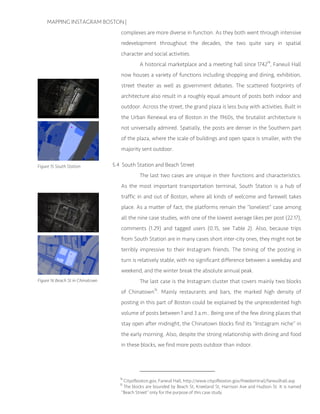 MAPPING INSTAGRAM BOSTON |
complexes are more diverse in function. As they both went through intensive
redevelopment throughout the decades, the two quite vary in spatial
character and social activities.
A historical marketplace and a meeting hall since 174214
, Faneuil Hall
now houses a variety of functions including shopping and dining, exhibition,
street theater as well as government debates. The scattered footprints of
architecture also result in a roughly equal amount of posts both indoor and
outdoor. Across the street, the grand plaza is less busy with activities. Built in
the Urban Renewal era of Boston in the 1960s, the brutalist architecture is
not universally admired. Spatially, the posts are denser in the Southern part
of the plaza, where the scale of buildings and open space is smaller, with the
majority sent outdoor.
5.4 South Station and Beach Street
The last two cases are unique in their functions and characteristics.
As the most important transportation terminal, South Station is a hub of
traffic in and out of Boston, where all kinds of welcome and farewell takes
place. As a matter of fact, the platforms remain the “loneliest” case among
all the nine case studies, with one of the lowest average likes per post (22.17),
comments (1.29) and tagged users (0.15, see Table 2). Also, because trips
from South Station are in many cases short inter-city ones, they might not be
terribly impressive to their Instagram friends. The timing of the posting in
turn is relatively stable, with no significant difference between a weekday and
weekend, and the winter break the absolute annual peak.
The last case is the Instagram cluster that covers mainly two blocks
of Chinatown15
. Mainly restaurants and bars, the marked high density of
posting in this part of Boston could be explained by the unprecedented high
volume of posts between 1 and 3 a.m.. Being one of the few dining places that
stay open after midnight, the Chinatown blocks find its “Instagram niche” in
the early morning. Also, despite the strong relationship with dining and food
in these blocks, we find more posts outdoor than indoor.
14
Cityofboston.gov, Faneuil Hall, http://www.cityofboston.gov/freedomtrail/faneuilhall.asp
15
The blocks are bounded by Beach St, Kneeland St, Harrison Ave and Hudson St. It is named
“Beach Street” only for the purpose of this case study.
Figure 15 South Station
Figure 16 Beach St in Chinatown
 