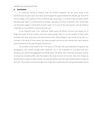 MAPPING INSTAGRAM BOSTON |
6 Conclusions
In conclusion, basing on evidence from the 63,000 Instagrams, we see some trends in the
transformation of public realm since Kevin Lynch mapped the cognitive Boston five decades ago. One of the
critical changes is the expansion of the ‘conditional open social space’, or in other words, the places neither
the public open space in a classical sense or privately used space, but those ‘in-between’ ones. Yet this does
not necessarily suggest a ‘privatization of public space’, for in some of the most popular cases like Newbury
Street they are converted from more private land uses.
In the meantime, even if the “traditional” public spaces like Boston Common and squares are no
longer the center of social activities and social media posting, often it is on the outskirts of these public
amenities that retail, restaurants and entertainment thrive. While Instagram map should not be seen as a
reminder of the decay of these spaces, the newly emerged commercial and entertainment space deserves
equal attention from the urban designers and planners.
The limitation of the research lies in the nature of SNS data. We could understand the general user
demographics and content through other researches, but it was impossible to accurately know each
individual user’s profile that aggregated into 60,000 posts. We believe that a more precise analysis could be
structured by correlating other data that explains the social structure of the sites. Also, even though we
selected sites to conduct in-depth analysis, the research failed to reach the scale of spatial element analysis of
each sites. This analysis could have brought more insight about spatial elements that generate popular places.
 