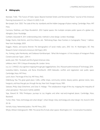 | MAPPING INSTAGRAM BOSTO
8 Bibliography
Banerjee, Tridib. “The Future of Public Space: Beyond Invented Streets and Reinvented Places.” Journal of the American
Planning Association 67, no. 1 (March 31, 2001): 9–24.
Ben-Joseph, Eran. 2005. The code of the city: standards and the hidden language of place making. Cambridge, Mass: MIT
Press.
Carmona, Matthew, and Filipa Wunderlich. 2012. Capital spaces: the multiple complex public spaces of a global city.
Abingdon, Oxon: Routledge.
Cuthbert, Alexander R. 2011. Understanding cities: method in urban design. London: Routledge.
Dodge, Martin, Rob Kitchin, and Chris Perkins, eds. “Rethinking Maps: New Frontiers in Cartographic Theory”. 1 edition.
New York: Routledge, 2009.
Duggan, Maeve, and Joanna Brenner. The demographics of social media users, 2012. Vol. 14. Washington, DC: Pew
Research Center's Internet & American Life Project, 2013.
Hu, Yuheng, Lydia Manikonda, and Subbarao Kambhampati. "What We Instagram: A First Analysis of Instagram Photo
Content and User Types.", 2014: 4.
Jacobs, Jane. 1961. The death and life of great American cities.
Lefebvre, Henri. 1991. Critique of everyday life. London: Verso.
Liu, Liu. C-IMAGE: city cognitive mapping through geo-tagged photos. Diss. Massachusetts Institute of Technology, 2014.
Loukaitou-Sideris, Anastasia, and Renia Ehrenfeucht. 2009. Sidewalks: conflict and negotiation over public space.
Cambridge, Mass: MIT Press.
Lynch, Kevin. The Image of the City. MIT Press, 1960.
Oldenburg, Ray. The great good place: Cafés, coffee shops, community centers, beauty parlors, general stores, bars,
hangouts, and how they get you through the day. New York: Paragon House, 1989.
Salesses, Philip, Katja Schechtner, and César A. Hidalgo. "The collaborative image of the city: mapping the inequality of
urban perception." PloS one 8.7 (2013): e68400.
Soja, Edward W. 1996. Thirdspace: journeys to Los Angeles and other real-and-imagined places. Cambridge, Mass:
Blackwell.
Turton, Polly. “Data, technology and urban design”, Urban Design: Data, technology and urban design, 132, Autumn 2014:
20–36.
Varnelis, Kazys. Networked publics. The MIT Press, 2012
Whyte, William Hollingsworth. 1980. The social life of small urban spaces. Washington, D.C.: Conservation Foundation.
 