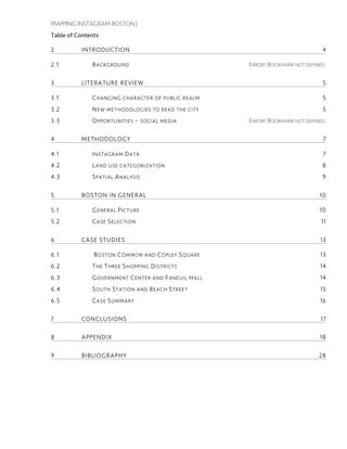 MAPPING INSTAGRAM BOSTON |
Table of Contents
2 INTRODUCTION 4
2.1 BACKGROUND ERROR! BOOKMARK NOT DEFINED.
3 LITERATURE REVIEW 5
3.1 CHANGING CHARACTER OF PUBLIC REALM 5
3.2 NEW METHODOLOGIES TO READ THE CITY 5
3.3 OPPORTUNITIES – SOCIAL MEDIA ERROR! BOOKMARK NOT DEFINED.
4 METHODOLOGY 7
4.1 INSTAGRAM DATA 7
4.2 LAND USE CATEGORIZATION 8
4.3 SPATIAL ANALYSIS 9
5 BOSTON IN GENERAL 10
5.1 GENERAL PICTURE 10
5.2 CASE SELECTION 11
6 CASE STUDIES 13
6.1 BOSTON COMMON AND COPLEY SQUARE 13
6.2 THE THREE SHOPPING DISTRICTS 14
6.3 GOVERNMENT CENTER AND FANEUIL HALL 14
6.4 SOUTH STATION AND BEACH STREET 15
6.5 CASE SUMMARY 16
7 CONCLUSIONS 17
8 APPENDIX 18
9 BIBLIOGRAPHY 28
 