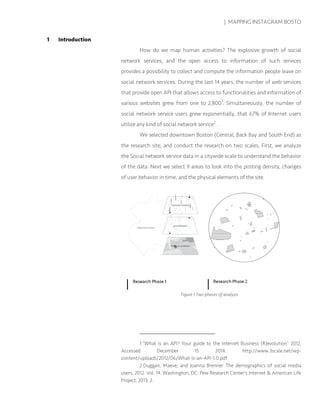| MAPPING INSTAGRAM BOSTO
1 Introduction
How do we map human activities? The explosive growth of social
network services, and the open access to information of such services
provides a possibility to collect and compute the information people leave on
social network services. During the last 14 years, the number of web services
that provide open API that allows access to functionalities and information of
various websites grew from one to 2,8001
. Simultaneously, the number of
social network service users grew exponentially, that 67% of Internet users
utilize any kind of social network service2
.
We selected downtown Boston (Central, Back Bay and South End) as
the research site, and conduct the research on two scales. First, we analyze
the Social network service data in a citywide scale to understand the behavior
of the data. Next we select 9 areas to look into the posting density, changes
of user behavior in time, and the physical elements of the site.
1 “What is an API? Your guide to the Internet Business (R)evolution” 2012,
Accessed December 15 2014. http://www.3scale.net/wp-
content/uploads/2012/06/What-is-an-API-1.0.pdf
2 Duggan, Maeve, and Joanna Brenner. The demographics of social media
users, 2012. Vol. 14. Washington, DC: Pew Research Center's Internet & American Life
Project, 2013: 2.
Figure 1 Two phases of analysis
 