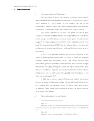 MAPPING INSTAGRAM BOSTON |
2 Literature review
2.1 Changing character of public realm
During the last 50 years, many writers recognized that the public
realm should be defined as an extended meaning including various types of
spaces essential for social actives. In this research, we rely on the
contemporary boundary public space and attempt to utilize user generated
data analysis to see to what extent these observations could be justified.
Jane Jacobs criticized in her book ‘The death and life of great
American cities (1961)’ that both modern planning and detached single-family
houses brought about the disappearances of public sphere where this civitas
happens3
. Ray Oldenburg continues criticism on the public sphere with in his
book ‘The great good place (1989)’ that the balance between the domestic,
productive and sociable realm fosters a vital neighborhood with a sense of
community.
In 2001, Tridib Banerjee published an article in the Journal of the
American planning association entitled “The Future of Public Space: Beyond
Invented Streets and Reinvented Places”. The article describes how
privatization, globalization and the communications revolution have changed
the demand and supply of the public space4
. He argues that planner’s goals
should be based on an expanded vision that includes the mediation between
public, private and non profit space, and support private ‘third spaces’ as well
that contribute to public life.5
In 2012, Kazyz Varnelis published ‘Networked publics’ that collects
writings on how the relationship to place, culture, politics and infrastructure
has changed with the pervasive spread of digital media and network
technologies. ‘Being online in the presence of others is the new place to be’,
so he quoted Brian Niemetz.6
2.2 New methodologies to read the city
3 Ibid., 40
4 Banerjee, Tridib. "The future of public space: beyond invented streets and
reinvented places." Journal of the American Planning Association 67, no. 1 (2001): 9-
24, 9
5 Ibid., 20
6 Varnelis, Kazys. Networked publics. The MIT Press, 2012: 20.
 