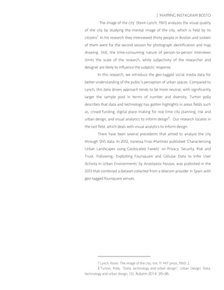 | MAPPING INSTAGRAM BOSTO
‘The image of the city’ (Kevin Lynch, 1961) analyzes the visual quality
of the city by studying the mental image of the city, which is held by its
citizens7
. In his research they interviewed thirty people in Boston and sixteen
of them went for the second session for photograph identification and map
drawing. Still, the time-consuming nature of person-to-person interviews
limits the scale of the research, while subjectivity of the researcher and
designer are likely to influence the subjects’ response.
In this research, we introduce the geo-tagged social media data for
better understanding of the public’s perception of urban spaces. Compared to
Lynch, this data driven approach tends to be more neutral, with significantly
larger the sample pool in terms of number and diversity. Turton polly
describes that data and technology has gotten highlights in areas fields such
as, crowd funding, digital place making for real time city planning, risk and
urban design, and visual analytics to inform design8
. Our research locates in
the last field, which deals with visual analytics to inform design.
There have been several precedents that aimed to analyze the city
through SNS data. In 2012, Vanessa Frias-Martinez published ‘Characterizing
Urban Landscapes using Geolocated Tweets’ on Privacy, Security, Risk and
Trust. Following, ‘Exploiting Foursquare and Cellular Data to Infer User
Activity in Urban Environments’ by Anastasios Noulas, was published in the
2013 that combined a dataset collected from a telecom provider in Spain with
geo-tagged foursquare venues.
7 Lynch, Kevin. The image of the city. Vol. 11. MIT press, 1960: 2.
8 Turton, Polly. “Data, technology and urban design”, Urban Design: Data,
technology and urban design, 132, Autumn 2014: 20–36.
 