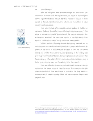 MAPPING INSTAGRAM BOSTON |
3.3 Spatial Analysis
With the Instagram data retrieved through API and various GIS
information available from the city of Boston, we began by importing the
comma separated text data into GIS. For data analysis we focused on three
aspects of the data: spatial density, time pattern, and in what type of social
space the posts are posted.
First, with the help of the spatial analysis toolbox of ArcGIS, we
calculated the kernel density for the point feature the Instagram posts12
. This
allow us to read the spatial distribution of the over 60,000 posts. For
visualization, we classify the map using number of standard deviation(see
Figure 24 Kernel density map of Instagram posts in the Appendix).
Second, we took advantage of the selection by attribute and by
location command in ArcGIS to identity the spatial context of the location. In
particular, we looked at two attributes: the type of land use (as defined
above), and whether it is indoor or outdoor (according to the building foot
print map from the city of Boston). Comparing to census data sources that
focus mainly on information of the residents, these two map layers cover a
better variety of social space and thus a better fit for the research.
Third, we utilize the timestamp recorded in each Instagram post to
understand the user’s group of these locations. By converting the unix
timestamp to human date, we are able to summarize the daily, weekly or
annual pattern of people’s posting habits, and eventually who they are and
why they post.
12
Kernel density calculates a magnitude per unit area from point or polyline features using a
kernel function to fit a smoothly tapered surface to each point or polyline. See more in
http://resources.arcgis.com/en/help/main/10.2/index.html#/How_Kernel_Density_works/00
9z00000011000000/ .
Figure 4 kernel density
 