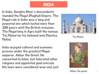 9
INDIA
In India, Genghis Khan’s descendants
founded the Mogul (Mughal) Empire. The
Mogul rule in India was a long and
powerful one which lasted more than
300 years until the British invasion.
The Mogul king in Agra built the famous
Taj Mahal for his beloved wife Mumtaz
Mahal.
India enjoyed cultural and economic
process under the greatest Mogul
emperor, Akbar the Great. He
converted to Islam, but tolerated other
religions and appointed good officials.
His laws were considered wise and just.
Akbar the great
Taj Mahal
 
