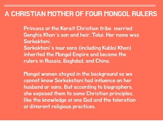 11
A CHRISTIAN MOTHER OF FOUR MONGOL RULERS
Princess of the Kerait Christian tribe married
Genghis Khan’s son and heir, Tolui. Her name was
Sorkaktani.
Sorkaktani’s four sons (including Kublai Khan)
inherited the Mongol Empire and became the
rulers in Russia, Baghdad, and China.
Mongol women stayed in the background so we
cannot know Sorkakstani had influence on her
husband or sons. But according to biographers,
she exposed them to some Christian principles,
like the knowledge of one God and the toleration
of different religious practices.
 