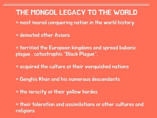 12
THE MONGOL LEGACY TO THE WORLD
= most feared conquering nation in the world history.
= defeated other Asians
= terrified the European kingdoms and spread bubonic
plague , catastrophic "Black Plague”.
= acquired the culture of their vanquished nations
= Genghis Khan and his numerous descendants
= the ferocity of their yellow hordes
= their toleration and assimilations of other cultures and
religions
 