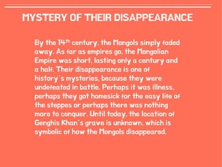13
MYSTERY OF THEIR DISAPPEARANCE
By the 14th century, the Mongols simply faded
away. As far as empires go, the Mongolian
Empire was short, lasting only a century and
a half. Their disappearance is one of
history’s mysteries, because they were
undefeated in battle. Perhaps it was illness,
perhaps they got homesick for the easy life of
the steppes or perhaps there was nothing
more to conquer. Until today, the location of
Genghis Khan’s grave is unknown, which is
symbolic of how the Mongols disappeared.
 
