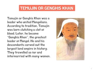 2
TEMUJIN OR GENGHIS KHAN
Temujin or Genghis Khan was a
leader who united Mongolians.
According to tradition, Temujin
was born clutching a clot of
blood. Later, he became
“Genghis Khan”, the greatest
leader of Mongol. He and his
descendants carved out the
largest land empire in history.
They travelled so far and
intermarried with many women.
 