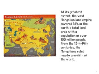 3
At its greatest
extent, the vast
Mongolian land empire
covered 16% of the
earth’s total land
area with a
population of over
100 million people.
From the 13th-14th
centuries, the
Mongolians ruled
nearly one-fifth of
the world.
 