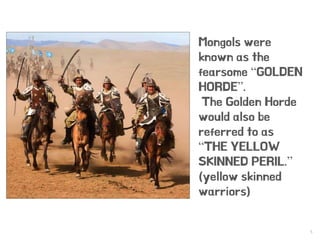 5
Mongols were
known as the
fearsome “GOLDEN
HORDE”.
The Golden Horde
would also be
referred to as
“THE YELLOW
SKINNED PERIL.”
(yellow skinned
warriors)
 