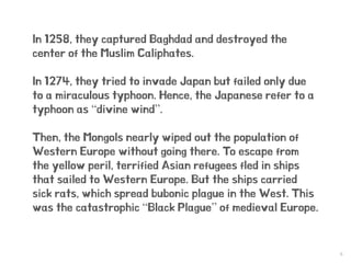 6
In 1258, they captured Baghdad and destroyed the
center of the Muslim Caliphates.
In 1274, they tried to invade Japan but failed only due
to a miraculous typhoon. Hence, the Japanese refer to a
typhoon as “divine wind”.
Then, the Mongols nearly wiped out the population of
Western Europe without going there. To escape from
the yellow peril, terrified Asian refugees fled in ships
that sailed to Western Europe. But the ships carried
sick rats, which spread bubonic plague in the West. This
was the catastrophic “Black Plague” of medieval Europe.
 