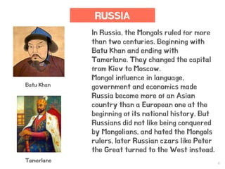 8
RUSSIA
In Russia, the Mongols ruled for more
than two centuries. Beginning with
Batu Khan and ending with
Tamerlane. They changed the capital
from Kiev to Moscow.
Mongol influence in language,
government and economics made
Russia become more of an Asian
country than a European one at the
beginning of its national history. But
Russians did not like being conquered
by Mongolians, and hated the Mongols
rulers, later Russian czars like Peter
the Great turned to the West instead.
Batu Khan
Tamerlane
 