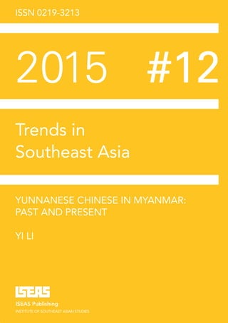 ISSN 0219-3213
2015	#12
Trends in
Southeast Asia
YUNNANESE CHINESE IN MYANMAR:
PAST AND PRESENT
YI LI
ISEAS Publishing
INSTITUTE OF SOUTHEAST ASIAN STUDIES
TRS12/15s
7 8 9 8 1 4 6 9 5 1 3 89
ISBN 978-981-4695-13-8
 