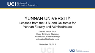 YUNNAN UNIVERSITY
Lessons from the U.S. and California for
Yunnan Faculty and Administrators
Gary W. Matkin, Ph.D.
Dean, Continuing Education
Vice Provost, Career Pathways
University of California, Irvine
September 23, 2019
 