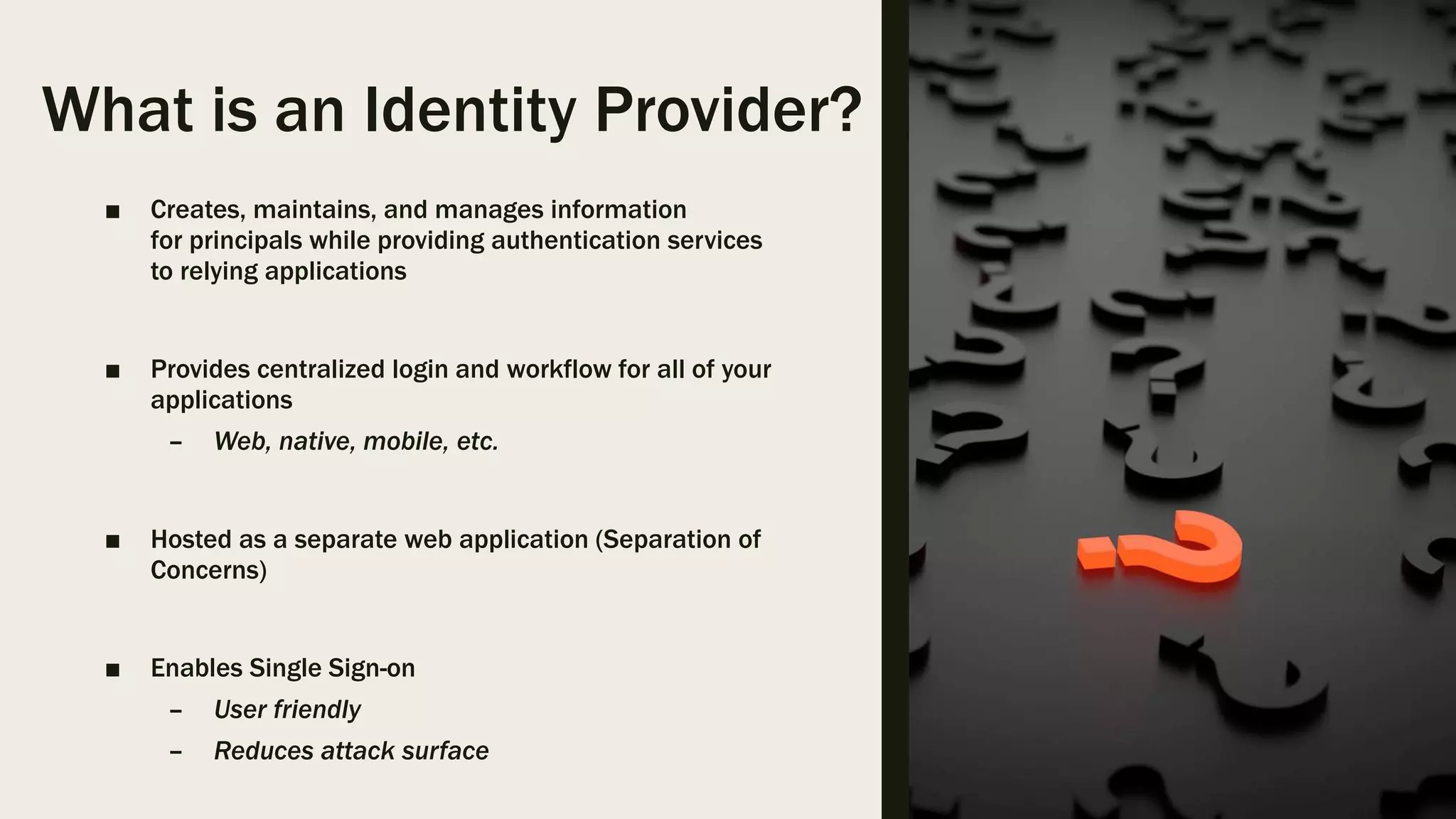 What is an Identity Provider? ■ Creates, maintains, and manages information for principals while providing authentication services to relying applications ■ Provides centralized login and workflow for all of your applications – Web, native, mobile, etc. ■ Hosted as a separate web application (Separation of Concerns) ■ Enables Single Sign-on – User friendly – Reduces attack surface 