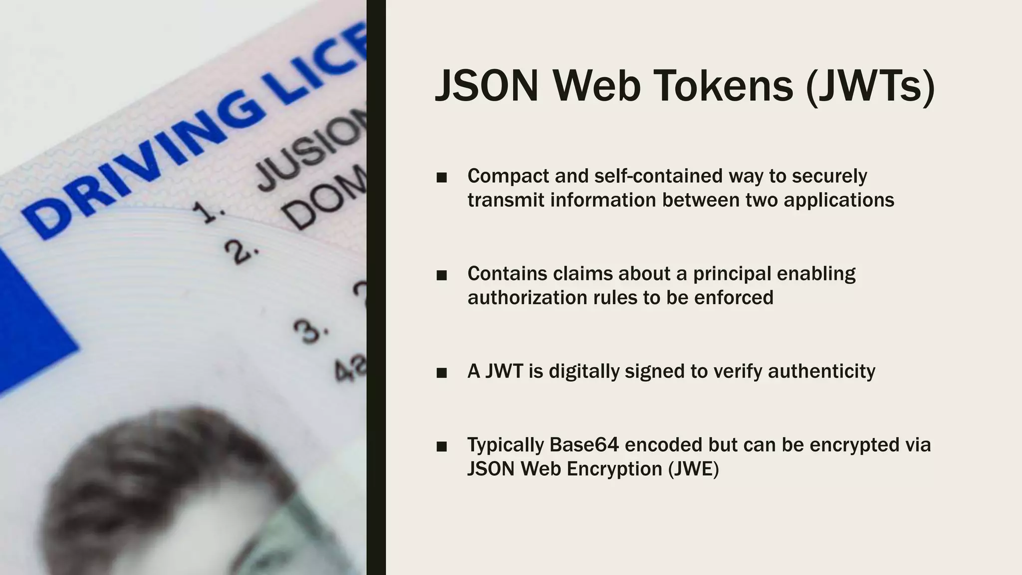 JSON Web Tokens (JWTs) ■ Compact and self-contained way to securely transmit information between two applications ■ Contains claims about a principal enabling authorization rules to be enforced ■ A JWT is digitally signed to verify authenticity ■ Typically Base64 encoded but can be encrypted via JSON Web Encryption (JWE) 