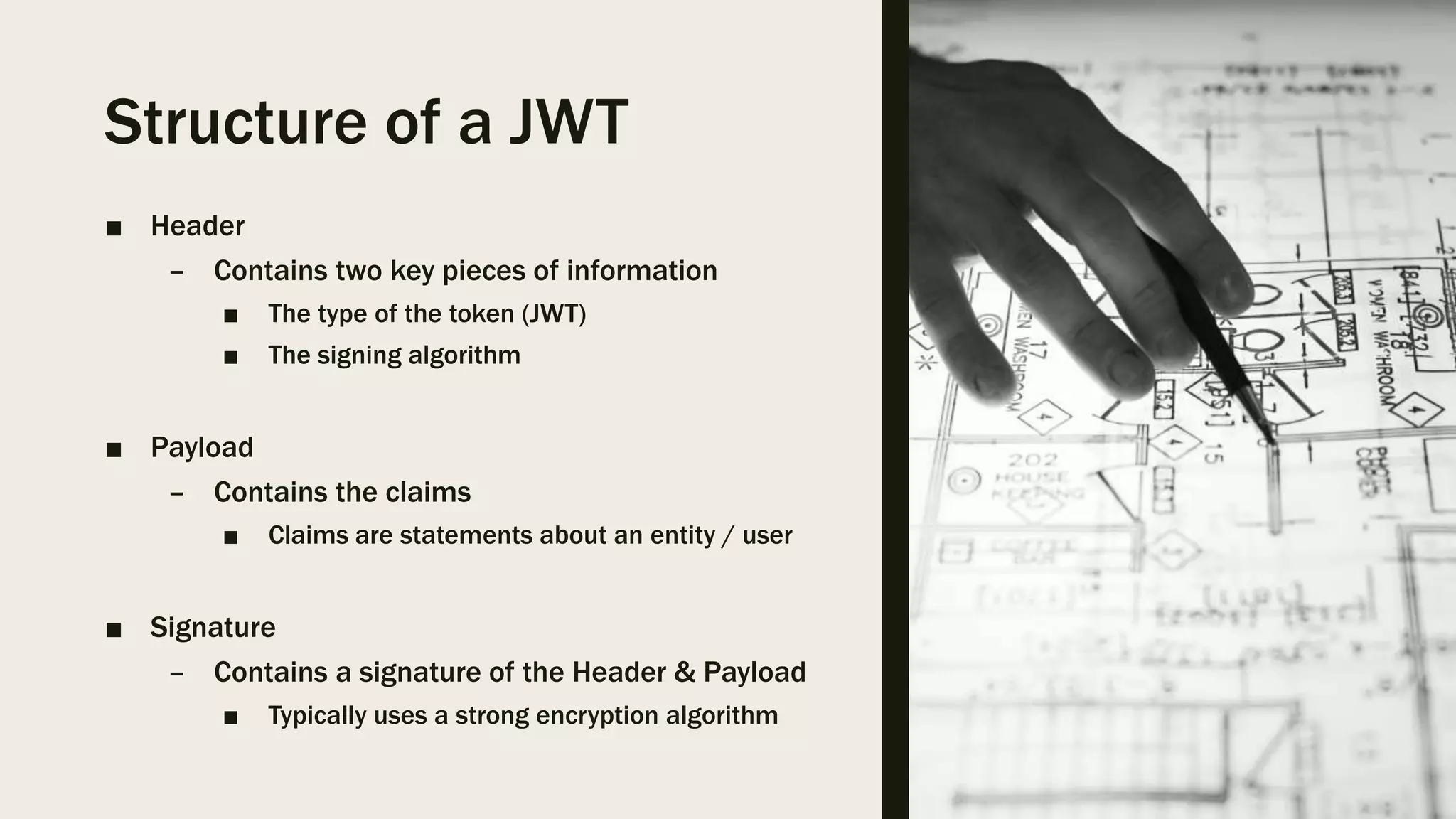 Structure of a JWT ■ Header – Contains two key pieces of information ■ The type of the token (JWT) ■ The signing algorithm ■ Payload – Contains the claims ■ Claims are statements about an entity / user ■ Signature – Contains a signature of the Header & Payload ■ Typically uses a strong encryption algorithm 