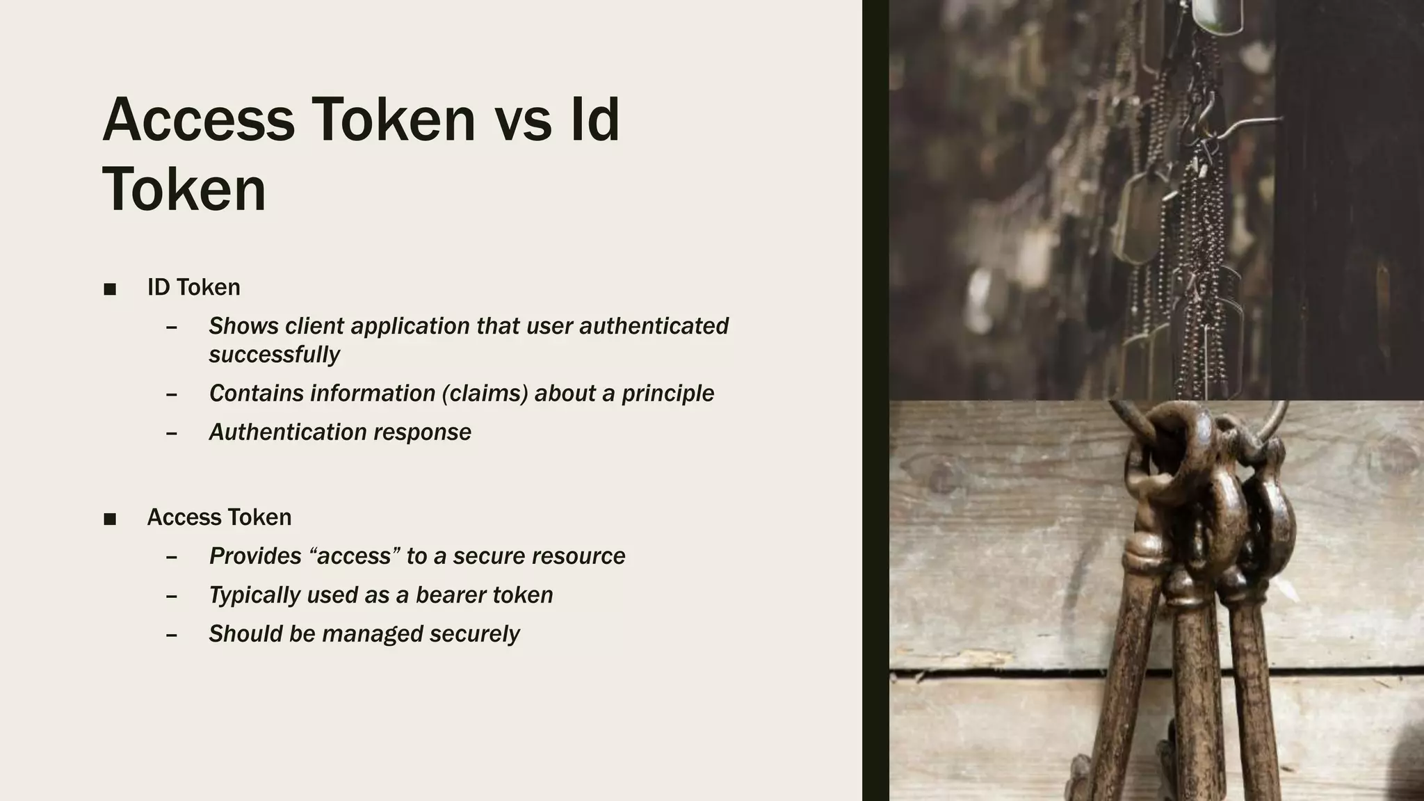Access Token vs Id Token ■ ID Token – Shows client application that user authenticated successfully – Contains information (claims) about a principle – Authentication response ■ Access Token – Provides “access” to a secure resource – Typically used as a bearer token – Should be managed securely 