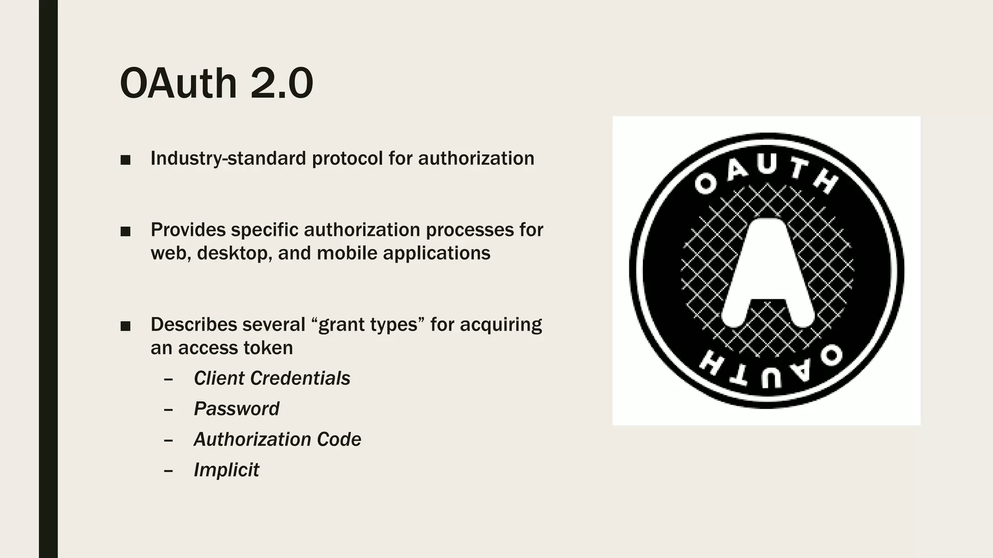 OAuth 2.0 ■ Industry-standard protocol for authorization ■ Provides specific authorization processes for web, desktop, and mobile applications ■ Describes several “grant types” for acquiring an access token – Client Credentials – Password – Authorization Code – Implicit 