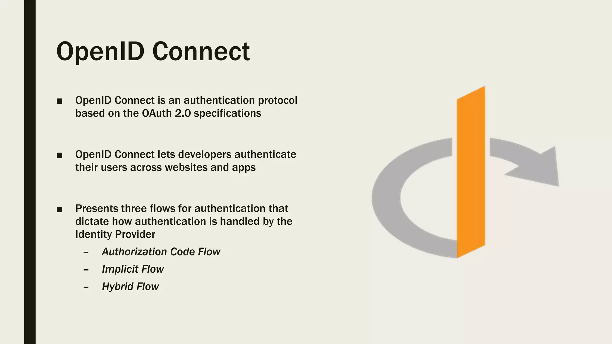 OpenID Connect ■ OpenID Connect is an authentication protocol based on the OAuth 2.0 specifications ■ OpenID Connect lets developers authenticate their users across websites and apps ■ Presents three flows for authentication that dictate how authentication is handled by the Identity Provider – Authorization Code Flow – Implicit Flow – Hybrid Flow 