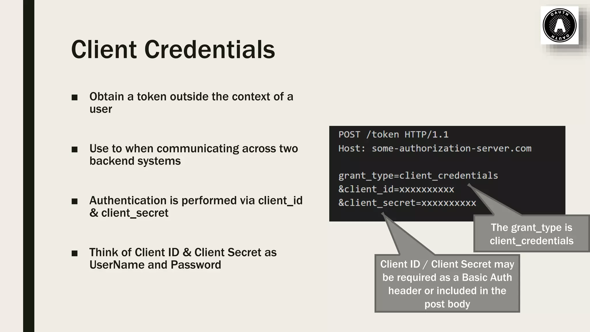 Client Credentials ■ Obtain a token outside the context of a user ■ Use to when communicating across two backend systems ■ Authentication is performed via client_id & client_secret ■ Think of Client ID & Client Secret as UserName and Password Client ID / Client Secret may be required as a Basic Auth header or included in the post body The grant_type is client_credentials 