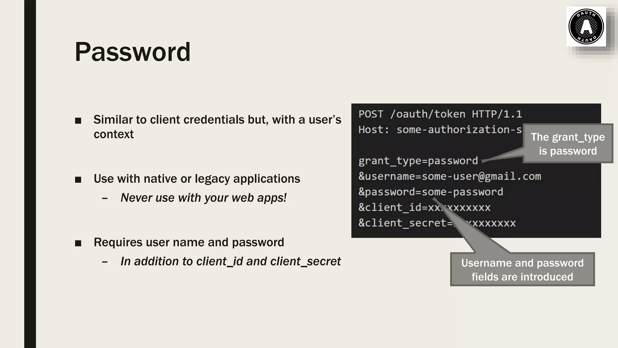 Password ■ Similar to client credentials but, with a user’s context ■ Use with native or legacy applications – Never use with your web apps! ■ Requires user name and password – In addition to client_id and client_secret Username and password fields are introduced The grant_type is password 