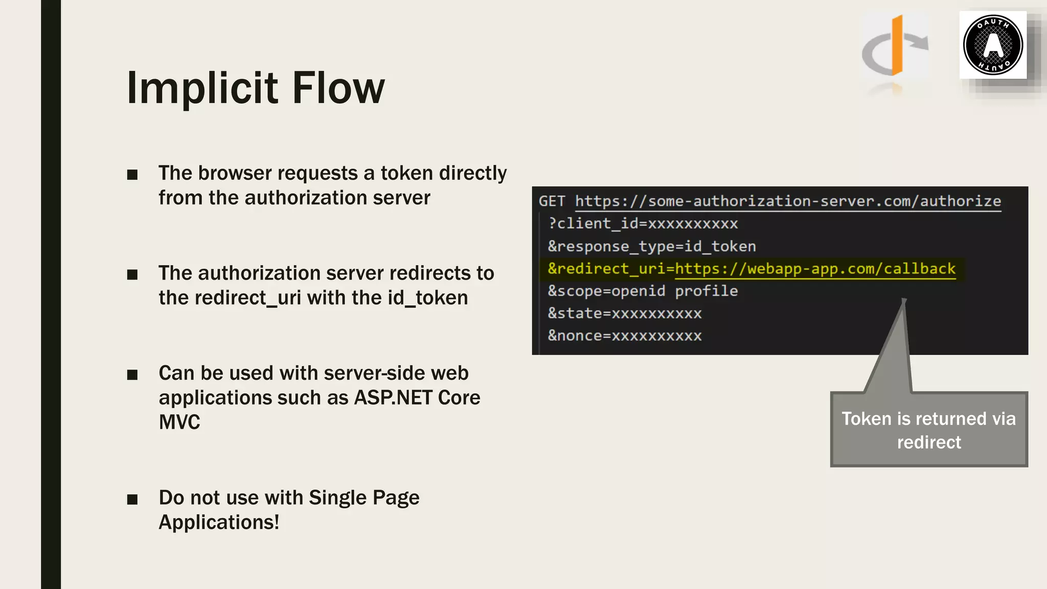 Implicit Flow ■ The browser requests a token directly from the authorization server ■ The authorization server redirects to the redirect_uri with the id_token ■ Can be used with server-side web applications such as ASP.NET Core MVC ■ Do not use with Single Page Applications! Token is returned via redirect 