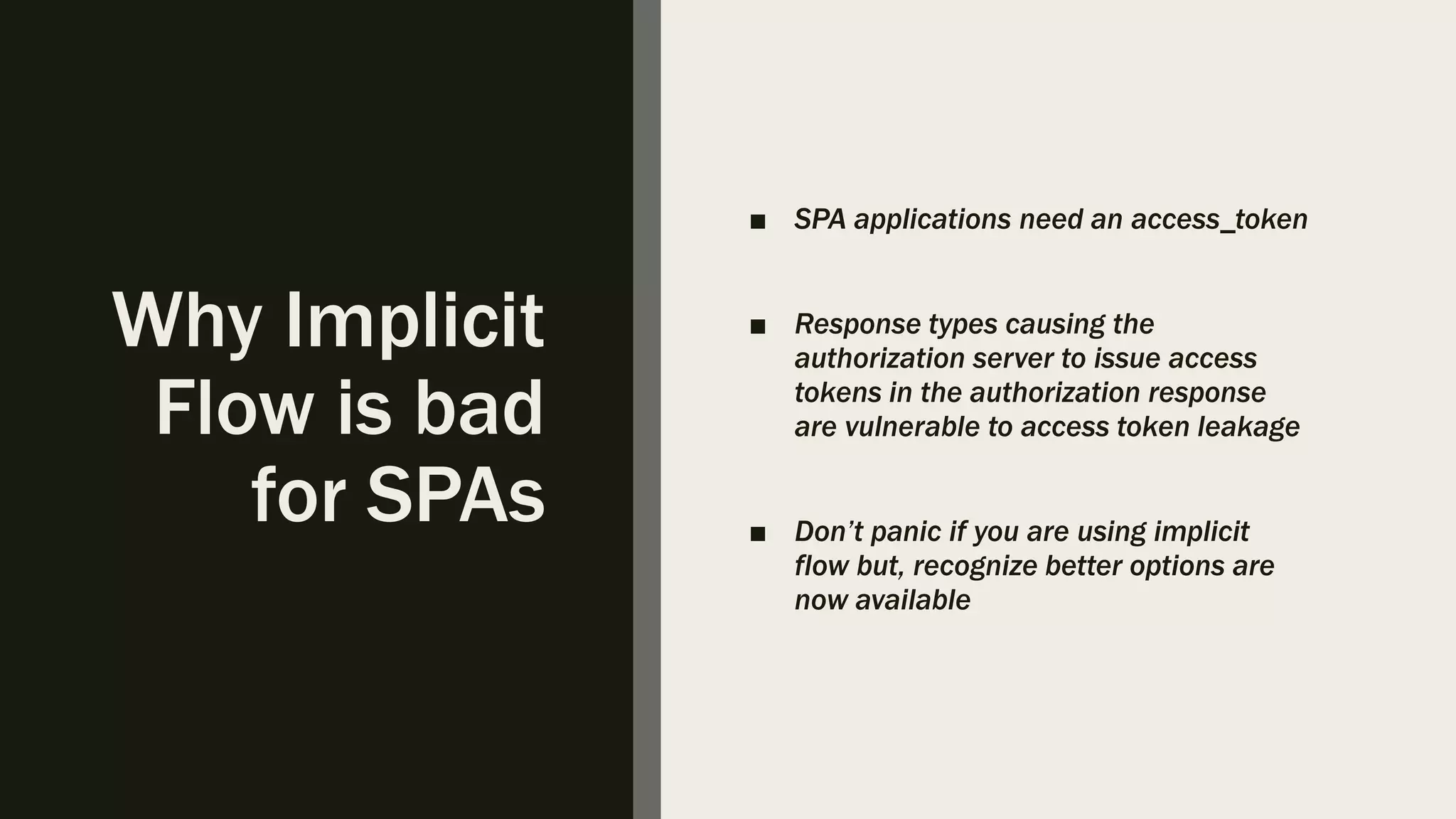 Why Implicit Flow is bad for SPAs ■ SPA applications need an access_token ■ Response types causing the authorization server to issue access tokens in the authorization response are vulnerable to access token leakage ■ Don’t panic if you are using implicit flow but, recognize better options are now available 