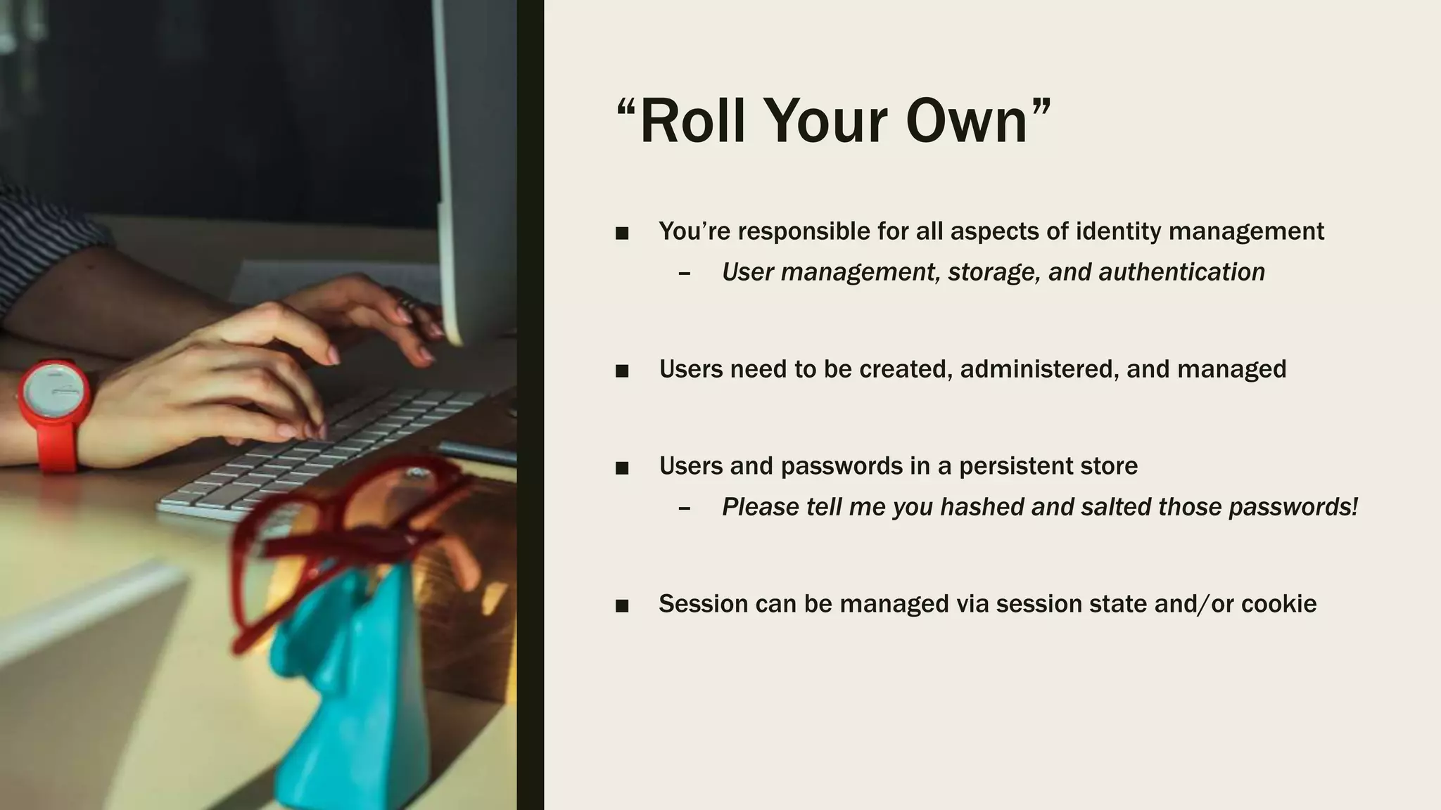 “Roll Your Own” ■ You’re responsible for all aspects of identity management – User management, storage, and authentication ■ Users need to be created, administered, and managed ■ Users and passwords in a persistent store – Please tell me you hashed and salted those passwords! ■ Session can be managed via session state and/or cookie 